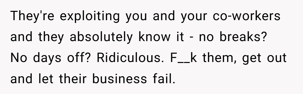 They're exploiting you and your co-workers and they absolutely know it - no breaks? No days off? Ridiculous. F__k them, get out and let their business fail.