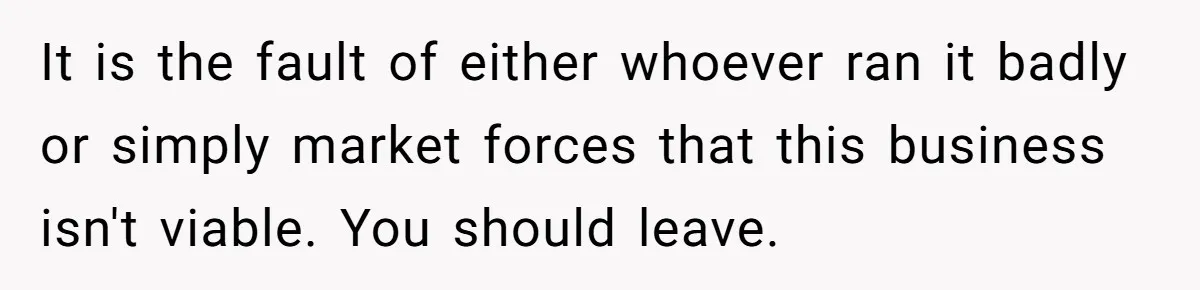 It is the fault of either whoever ran it badly or simply market forces that this business isn't viable. You should leave.