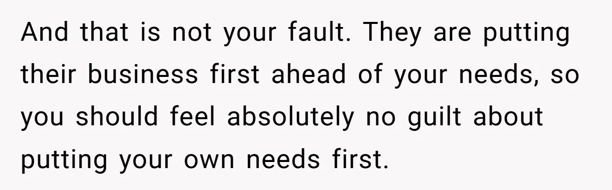 And that is not your fault. They are putting their business first ahead of your needs, so you should feel absolutely no guilt about putting your own needs first.