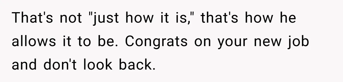 That's not "just how it is," that's how he allows it to be. Congrats on your new job and don't look back.