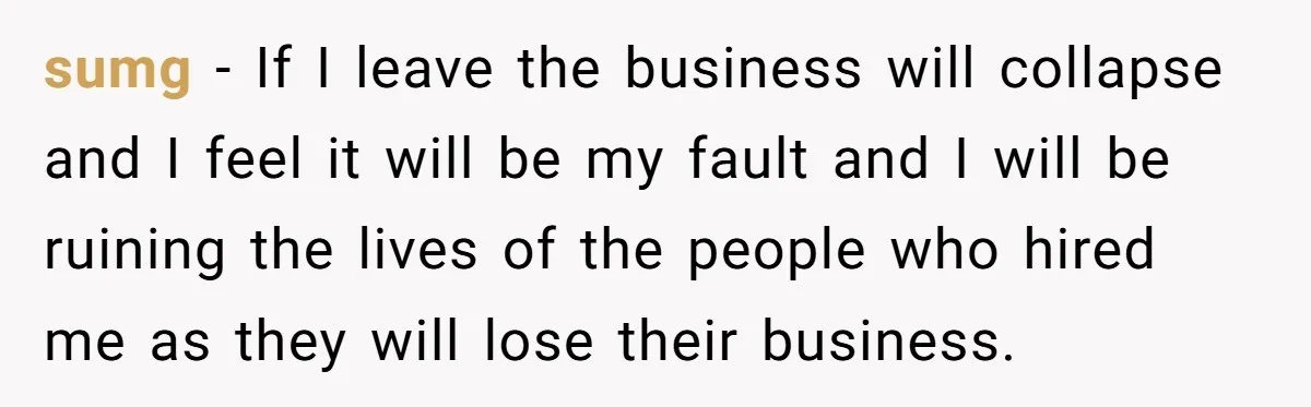 sumg − If I leave the business will collapse and I feel it will be my fault and I will be ruining the lives of the people who hired me...