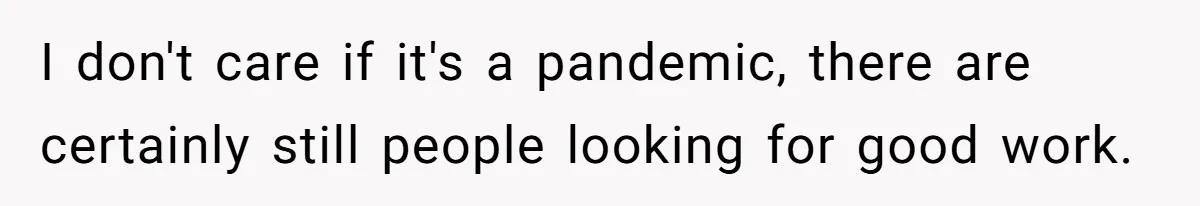 I don't care if it's a pandemic, there are certainly still people looking for good work.