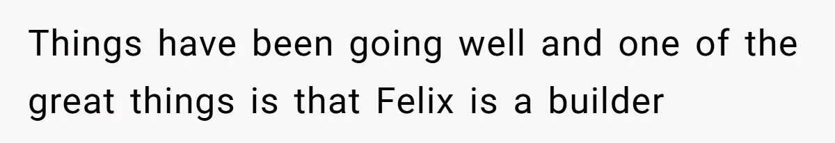 Things have been going well and one of the great things is that Felix is a builder