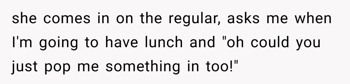 she comes in on the regular, asks me when I'm going to have lunch and "oh could you just pop me something in too!"