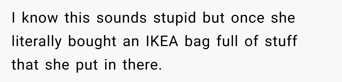 I know this sounds stupid but once she literally bought an IKEA bag full of stuff that she put in there.