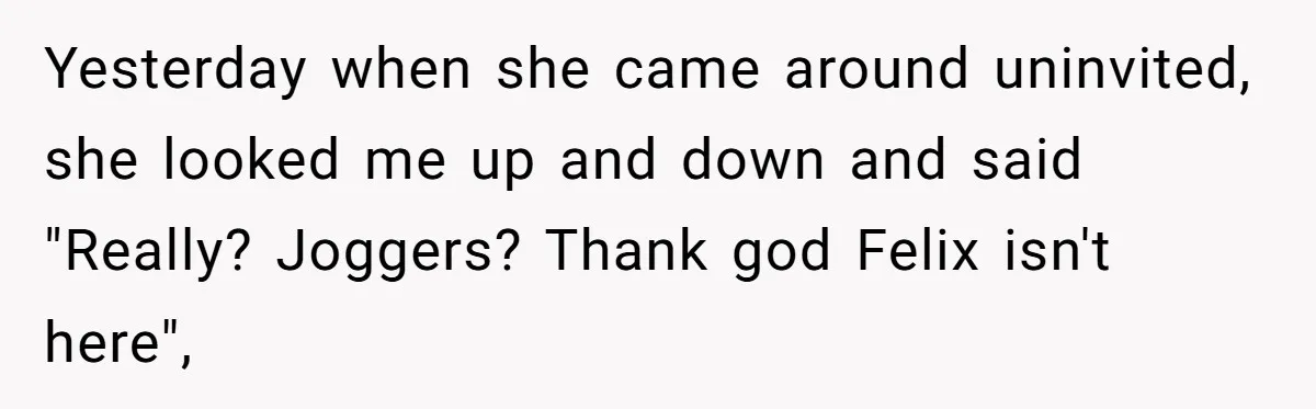 Yesterday when she came around uninvited, she looked me up and down and said "Really? Joggers? Thank god Felix isn't here",