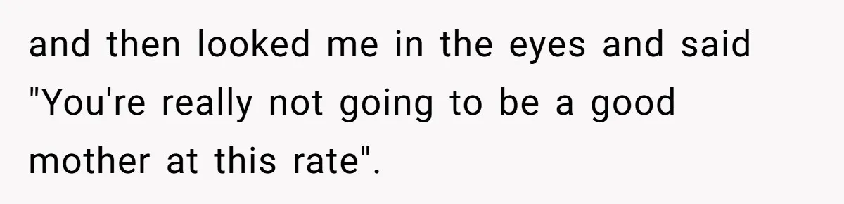and then looked me in the eyes and said "You're really not going to be a good mother at this rate".