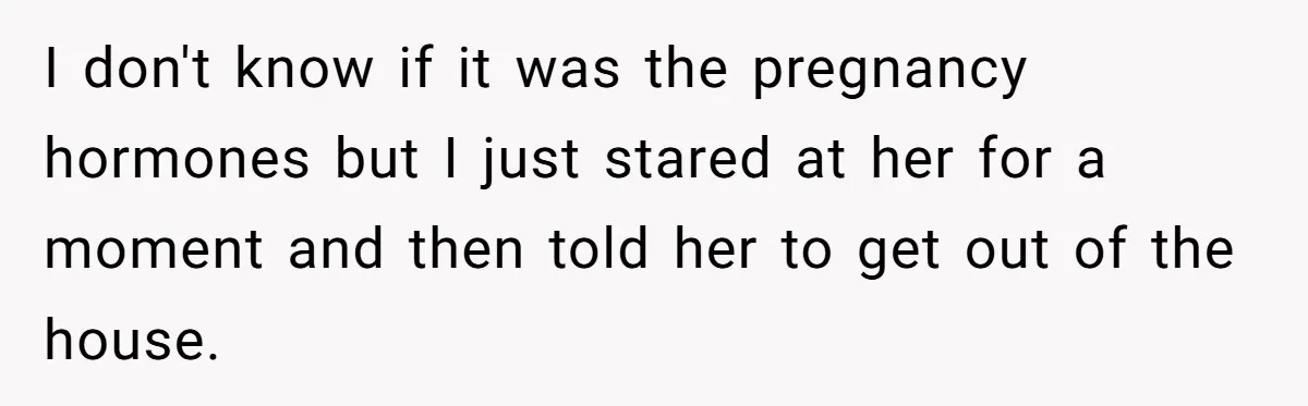 I don't know if it was the pregnancy hormones but I just stared at her for a moment and then told her to get out of the house.