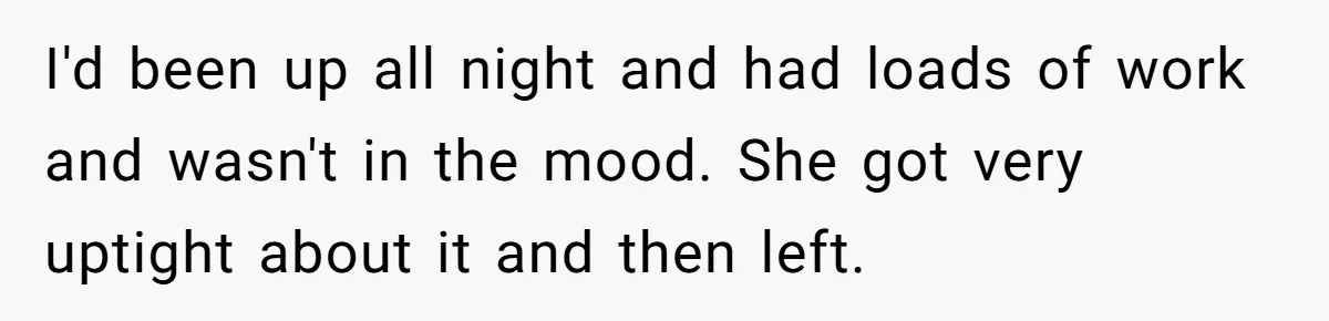 I'd been up all night and had loads of work and wasn't in the mood. She got very uptight about it and then left.