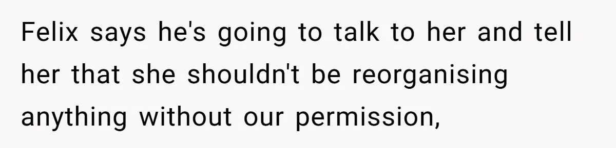 Felix says he's going to talk to her and tell her that she shouldn't be reorganising anything without our permission,