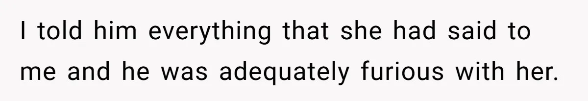 I told him everything that she had said to me and he was adequately furious with her.