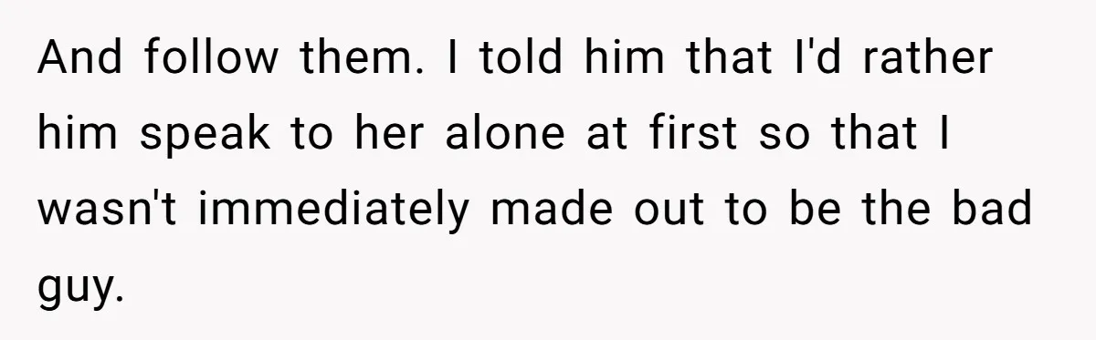 And follow them. I told him that I'd rather him speak to her alone at first so that I wasn't immediately made out to be the bad guy.