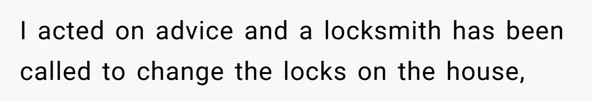 I acted on advice and a locksmith has been called to change the locks on the house,