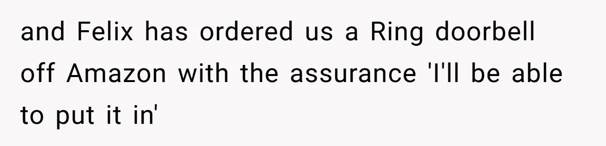 and Felix has ordered us a Ring doorbell off Amazon with the assurance 'I'll be able to put it in'