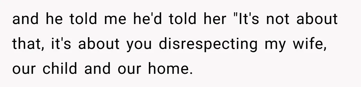 and he told me he'd told her "It's not about that, it's about you disrespecting my wife, our child and our home.