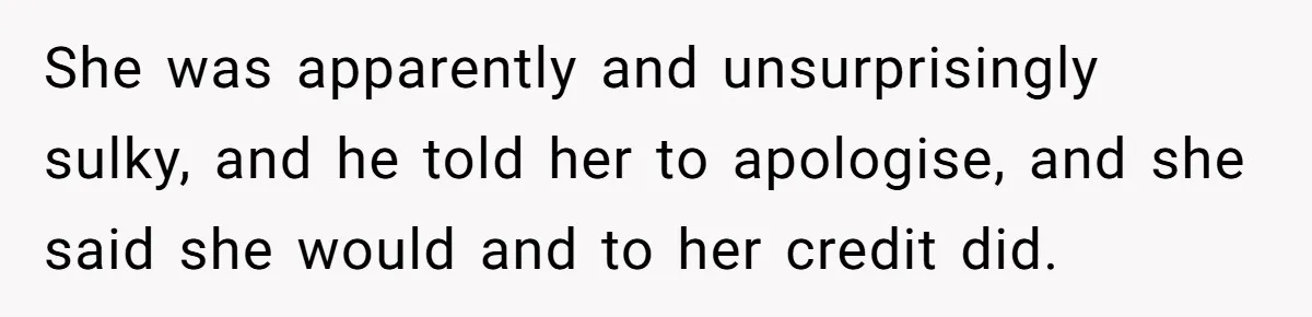 She was apparently and unsurprisingly sulky, and he told her to apologise, and she said she would and to her credit did.