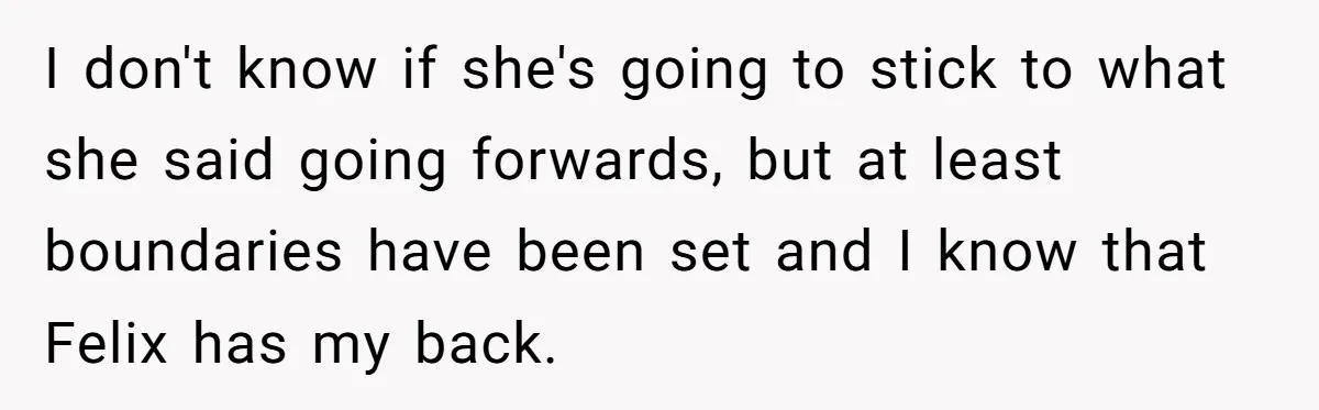 I don't know if she's going to stick to what she said going forwards, but at least boundaries have been set and I know that Felix has my back.