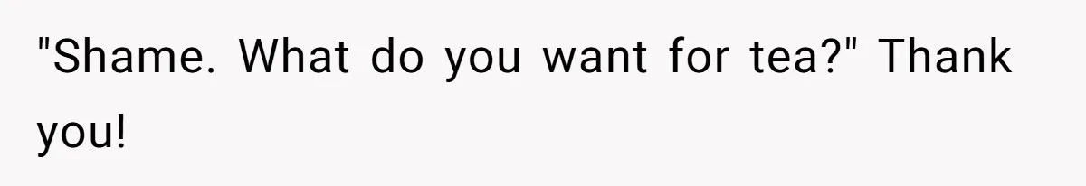 "Shame. What do you want for tea?" Thank you!