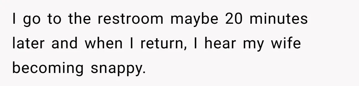 I go to the restroom maybe 20 minutes later and when I return, I hear my wife becoming snappy.