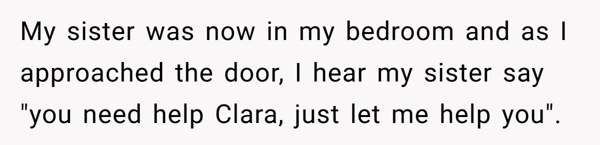 My sister was now in my bedroom and as I approached the door, I hear my sister say "you need help Clara, just let me help you".