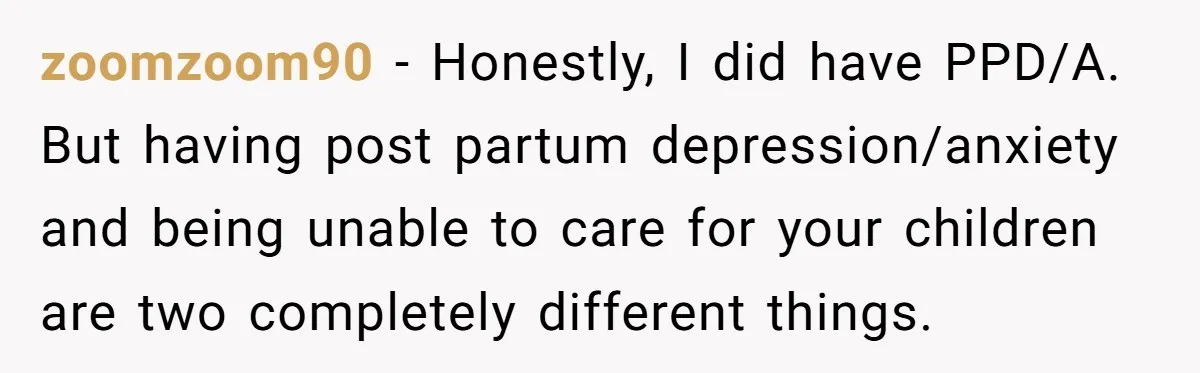zoomzoom90 − Honestly, I did have PPD/A. But having post partum depression/anxiety and being unable to care for your children are two completely different things.