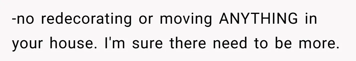 -no redecorating or moving ANYTHING in your house. I'm sure there need to be more.