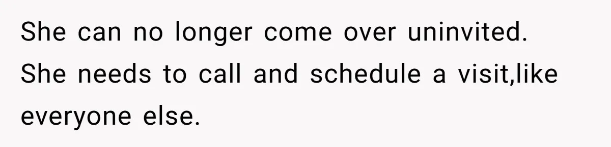 She can no longer come over uninvited. She needs to call and schedule a visit,like everyone else.