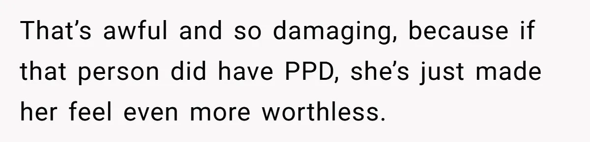 That’s awful and so damaging, because if that person did have PPD, she’s just made her feel even more worthless.