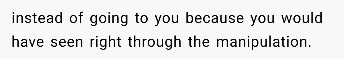 instead of going to you because you would have seen right through the manipulation.