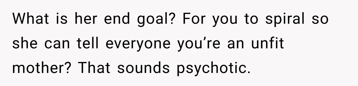 What is her end goal? For you to spiral so she can tell everyone you’re an unfit mother? That sounds psychotic.