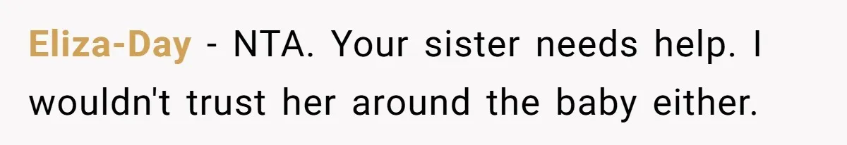 Eliza-Day − NTA. Your sister needs help. I wouldn't trust her around the baby either.