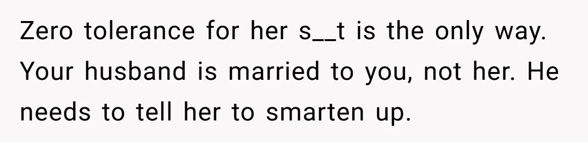 Zero tolerance for her s__t is the only way. Your husband is married to you, not her. He needs to tell her to smarten up.