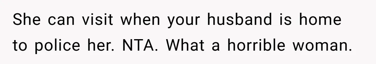 She can visit when your husband is home to police her. NTA. What a horrible woman.