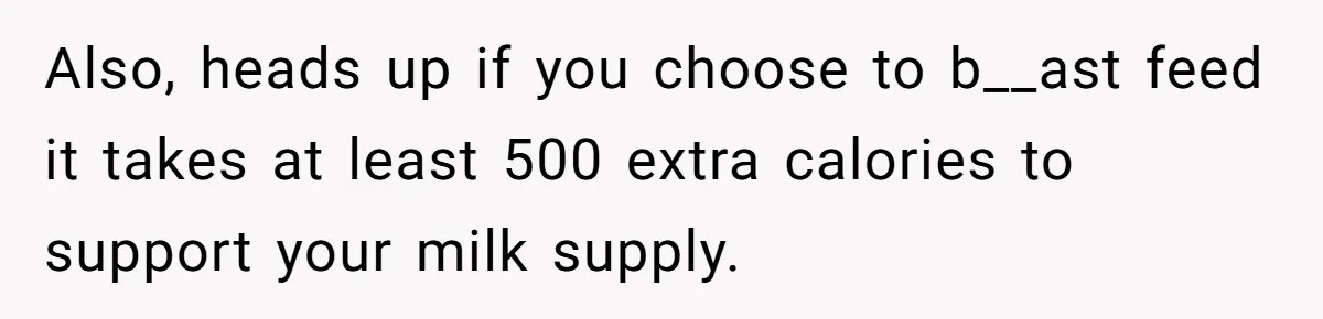Also, heads up if you choose to b__ast feed it takes at least 500 extra calories to support your milk supply.