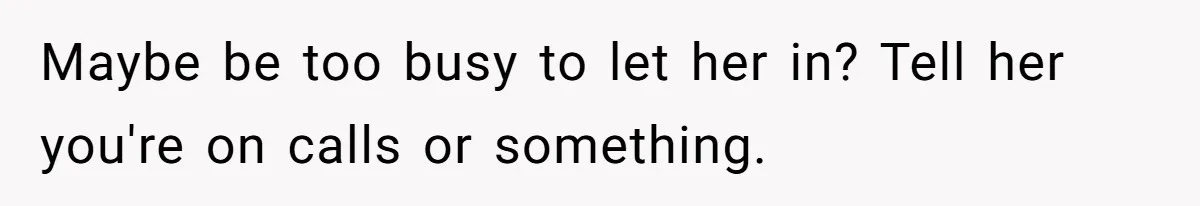 Maybe be too busy to let her in? Tell her you're on calls or something.