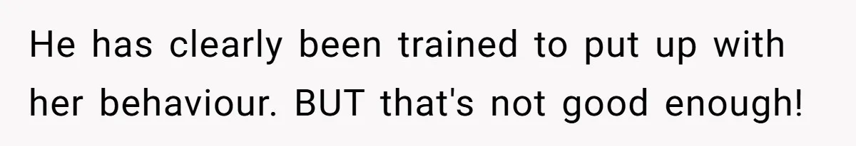 He has clearly been trained to put up with her behaviour. BUT that's not good enough!