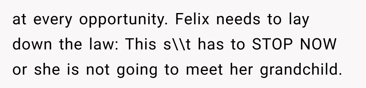 at every opportunity. Felix needs to lay down the law: This s\\t has to STOP NOW or she is not going to meet her grandchild.