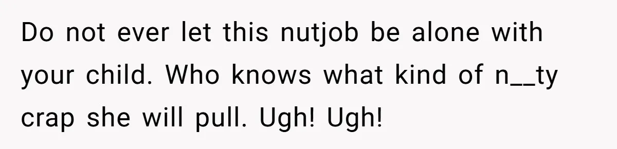 Do not ever let this nutjob be alone with your child. Who knows what kind of n__ty crap she will pull. Ugh! Ugh!