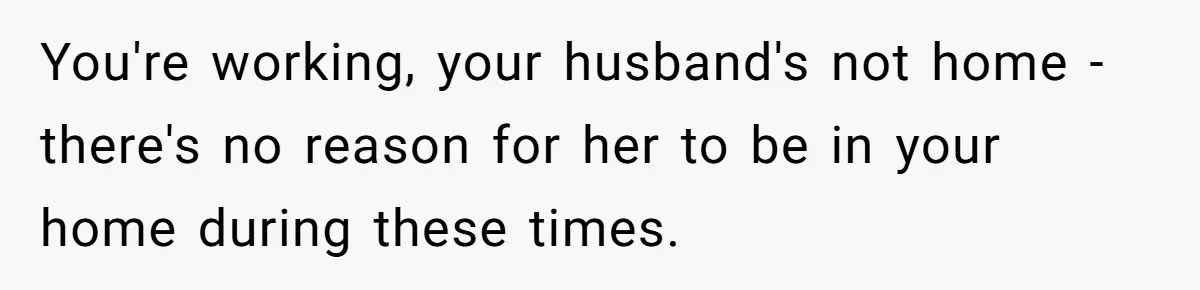 You're working, your husband's not home - there's no reason for her to be in your home during these times.