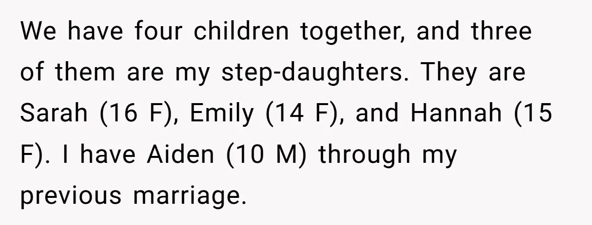 We have four children together, and three of them are my step-daughters. They are Sarah (16 F), Emily (14 F), and Hannah (15 F). I have Aiden (10 M) through...