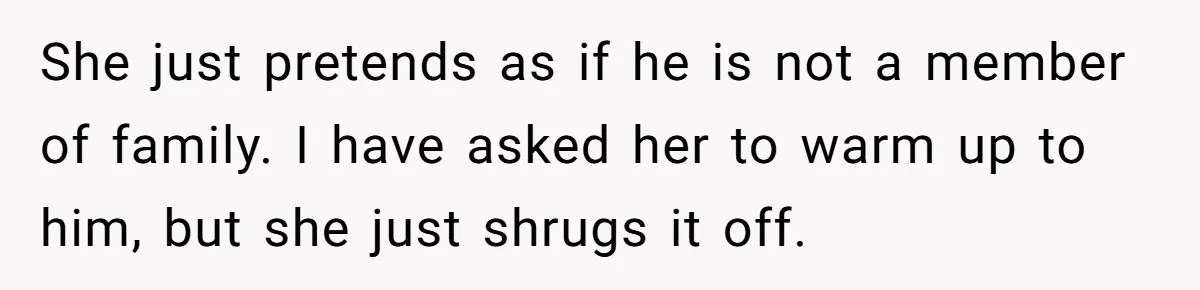 She just pretends as if he is not a member of family. I have asked her to warm up to him, but she just shrugs it off.