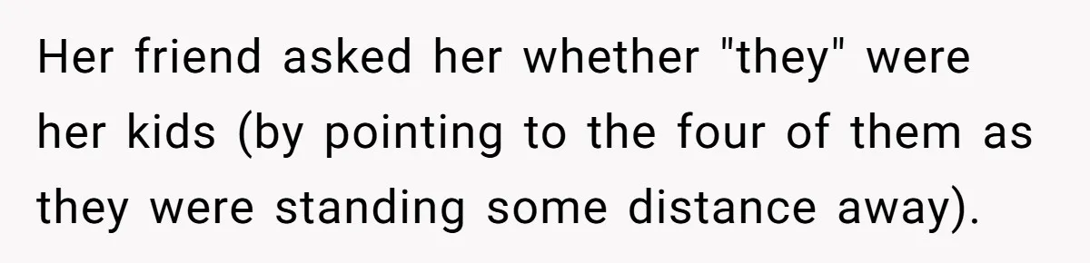 Her friend asked her whether "they" were her kids (by pointing to the four of them as they were standing some distance away).