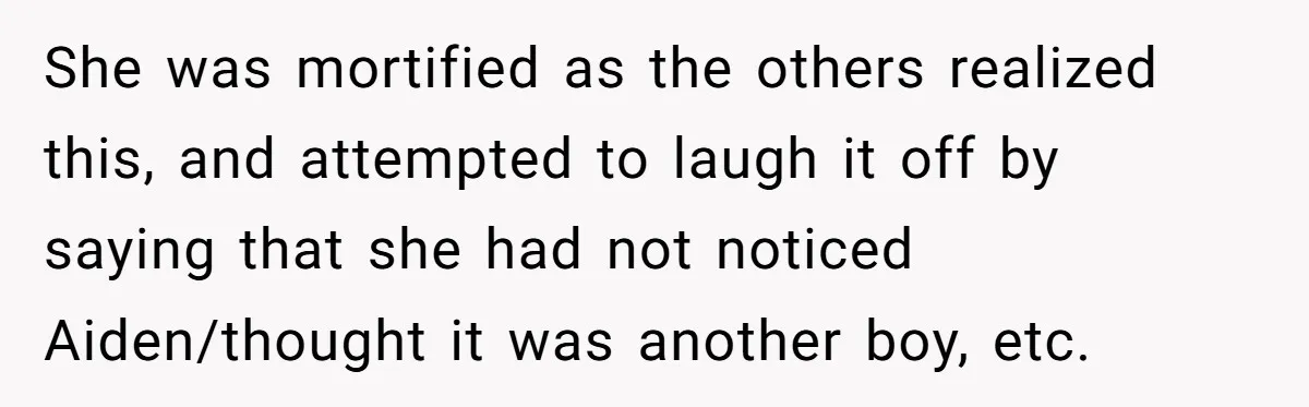 She was mortified as the others realized this, and attempted to laugh it off by saying that she had not noticed Aiden/thought it was another boy, etc.