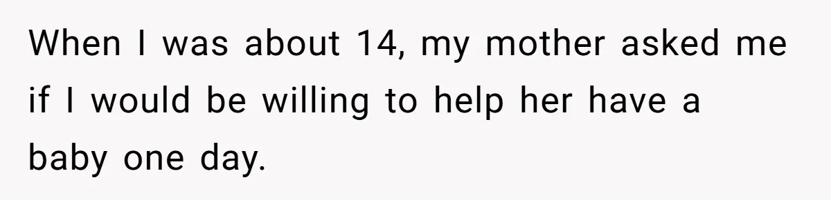 When I was about 14, my mother asked me if I would be willing to help her have a baby one day.