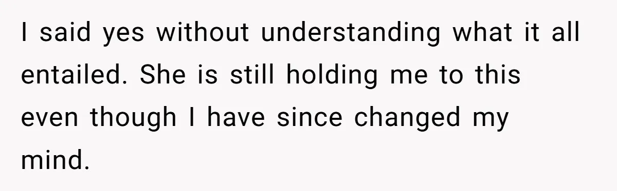 I said yes without understanding what it all entailed. She is still holding me to this even though I have since changed my mind.