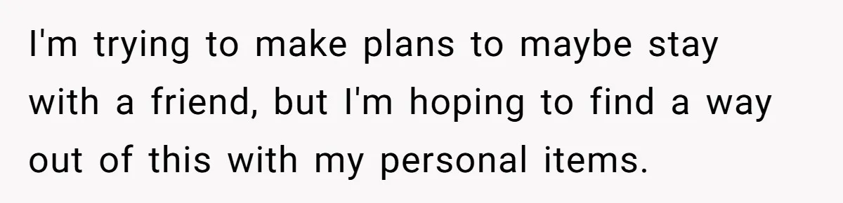 I'm trying to make plans to maybe stay with a friend, but I'm hoping to find a way out of this with my personal items.
