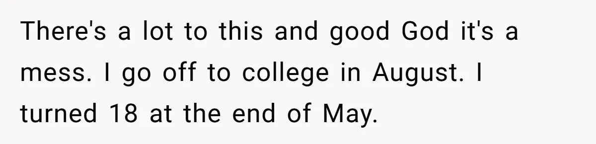 There's a lot to this and good God it's a mess. I go off to college in August. I turned 18 at the end of May.