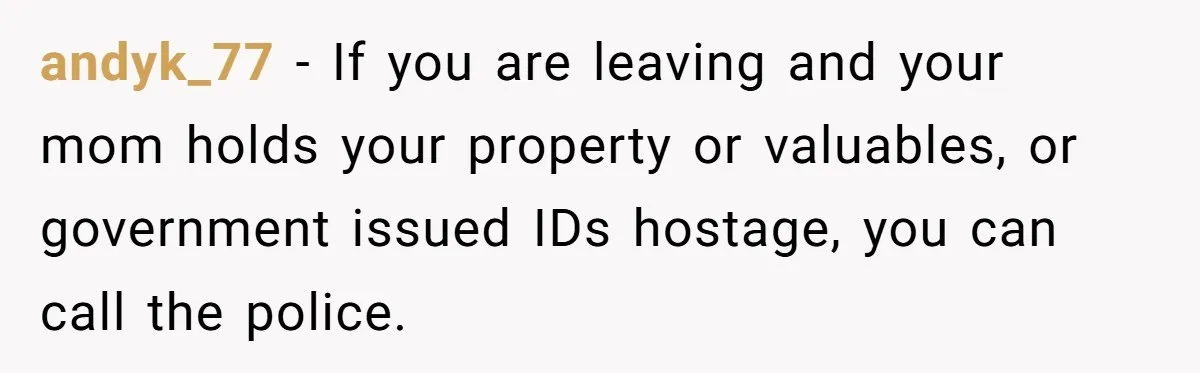 andyk_77 − If you are leaving and your mom holds your property or valuables, or government issued IDs hostage, you can call the police.