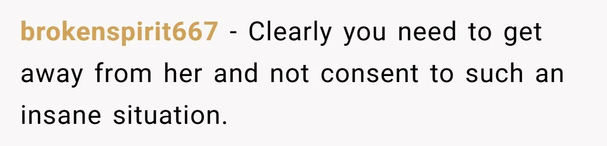 brokenspirit667 − Clearly you need to get away from her and not consent to such an insane situation.