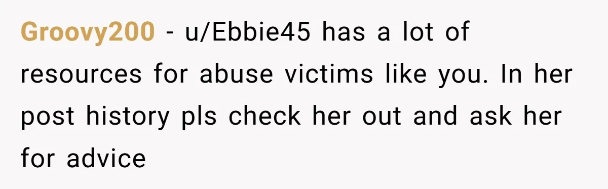 Groovy200 − u/Ebbie45 has a lot of resources for abuse victims like you. In her post history pls check her out and ask her for advice